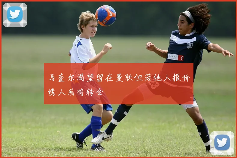 马奎尔渴望留在曼联但若他人报价诱人或将转会