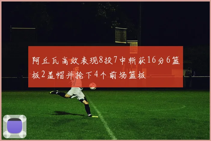 阿丘瓦高效表现8投7中斩获16分6篮板2盖帽并抢下4个前场篮板
