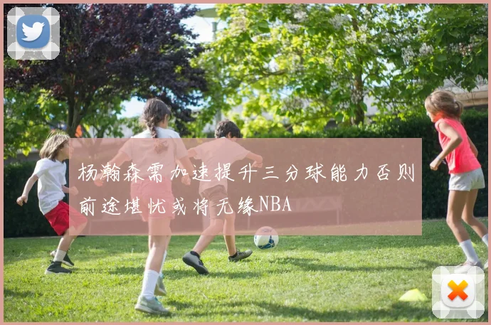 杨瀚森需加速提升三分球能力否则前途堪忧或将无缘NBA