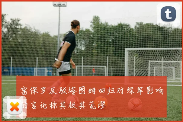 富保罗反驳塔图姆回归对绿军影响的言论称其极其荒谬