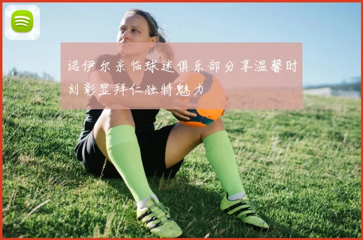 诺伊尔亲临球迷俱乐部分享温馨时刻彰显拜仁独特魅力