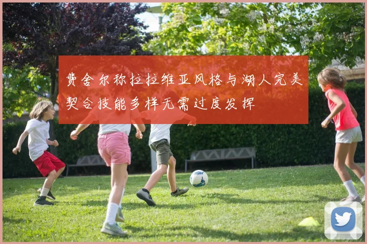 费舍尔称拉拉维亚风格与湖人完美契合技能多样无需过度发挥