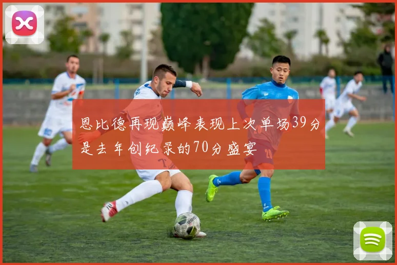 恩比德再现巅峰表现上次单场39分是去年创纪录的70分盛宴