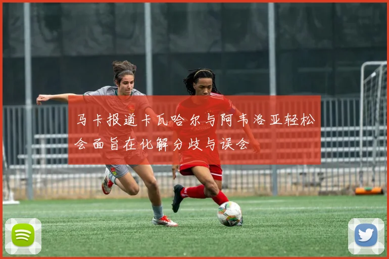 马卡报道卡瓦哈尔与阿韦洛亚轻松会面旨在化解分歧与误会