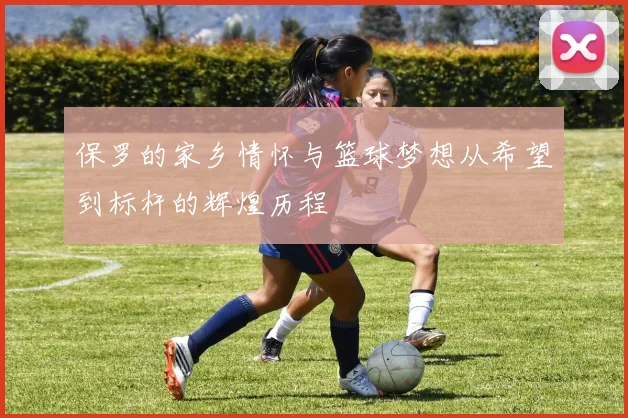 保罗的家乡情怀与篮球梦想从希望到标杆的辉煌历程