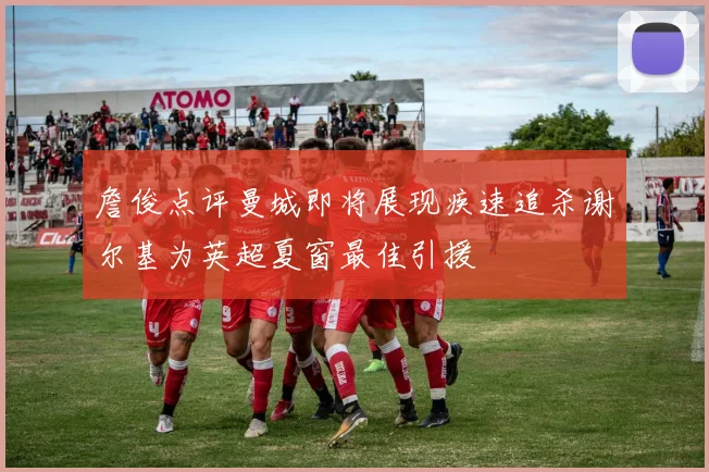 詹俊点评曼城即将展现疾速追杀谢尔基为英超夏窗最佳引援