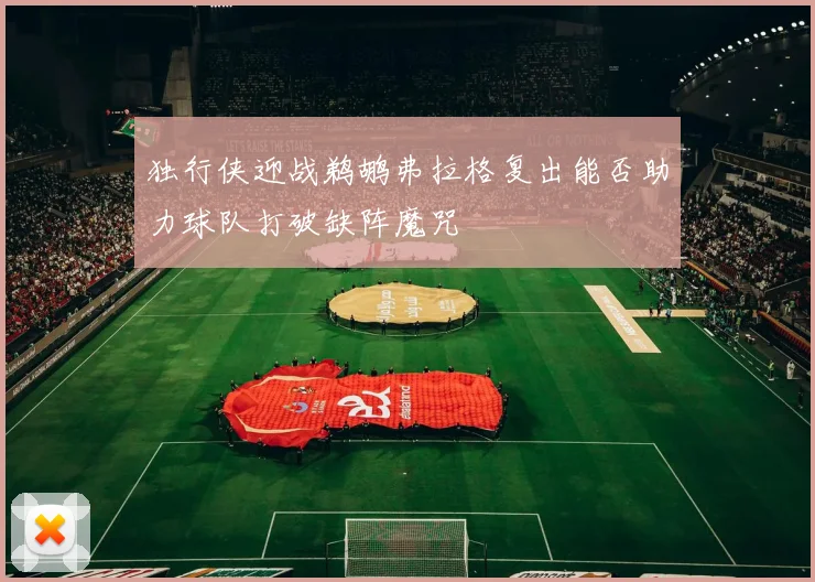 独行侠迎战鹈鹕弗拉格复出能否助力球队打破缺阵魔咒