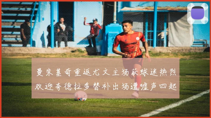 曼朱基奇重返尤文主场获球迷热烈欢迎夸德拉多替补出场遭嘘声四起