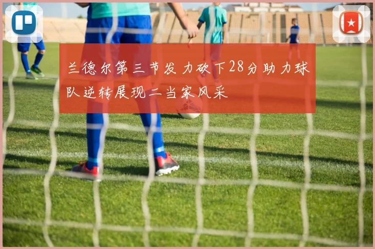 兰德尔第三节发力砍下28分助力球队逆转展现二当家风采