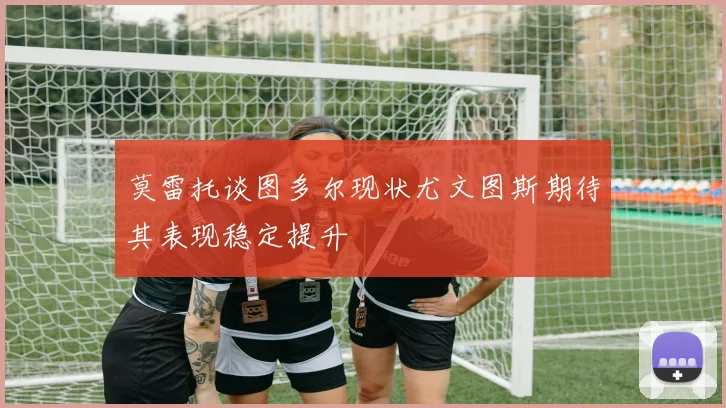 莫雷托谈图多尔现状尤文图斯期待其表现稳定提升