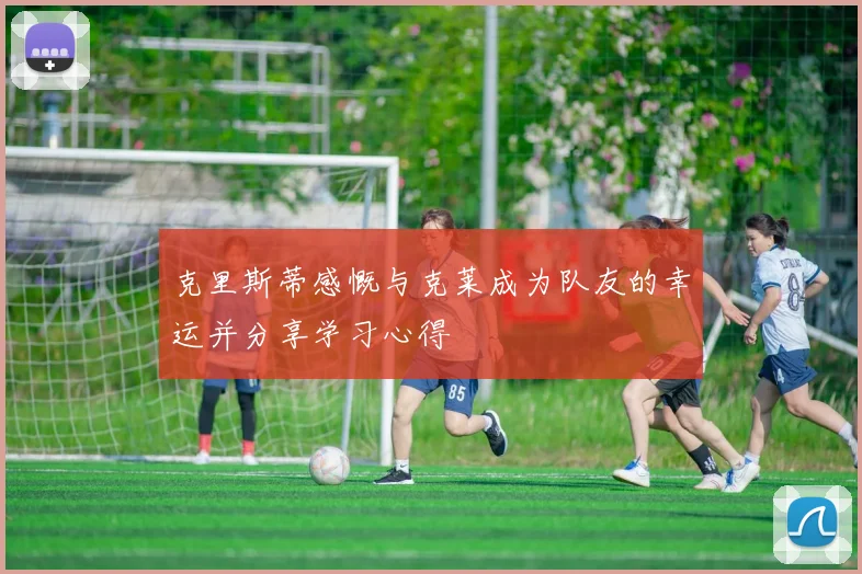 克里斯蒂感慨与克莱成为队友的幸运并分享学习心得