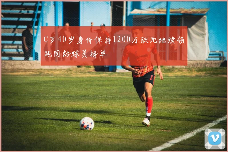 C罗40岁身价保持1200万欧元继续领跑同龄球员榜单