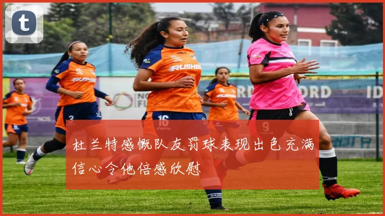 杜兰特感慨队友罚球表现出色充满信心令他倍感欣慰