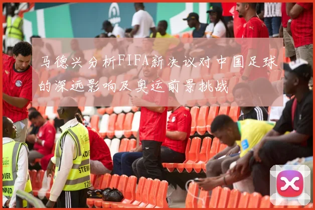 马德兴分析FIFA新决议对中国足球的深远影响及奥运前景挑战