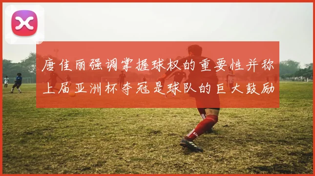 唐佳丽强调掌握球权的重要性并称上届亚洲杯夺冠是球队的巨大鼓励