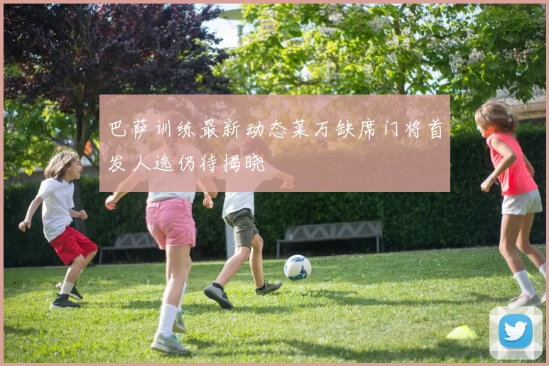 巴萨训练最新动态莱万缺席门将首发人选仍待揭晓