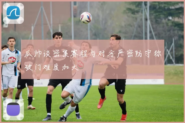 瓜帅谈密集赛程与对方严密防守称破门难度加大