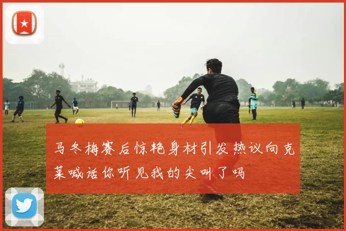 马冬梅赛后惊艳身材引发热议向克莱喊话你听见我的尖叫了吗
