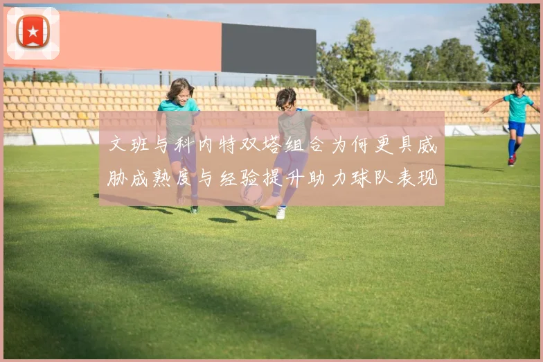 文班与科内特双塔组合为何更具威胁成熟度与经验提升助力球队表现