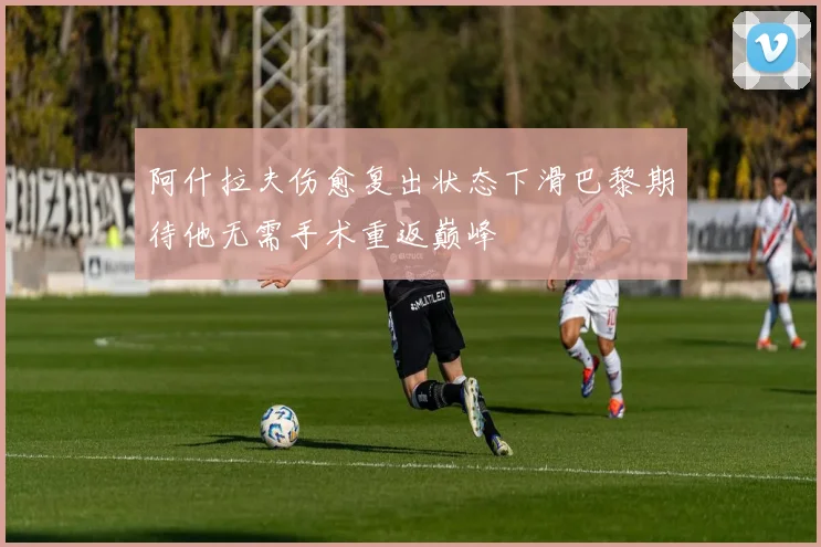 阿什拉夫伤愈复出状态下滑巴黎期待他无需手术重返巅峰