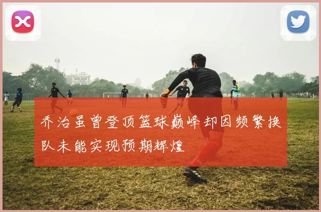 乔治虽曾登顶篮球巅峰却因频繁换队未能实现预期辉煌