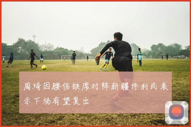 周琦因腰伤缺席对阵新疆许利民表示下场有望复出