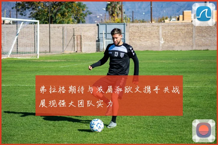 弗拉格期待与浓眉和欧文携手共战展现强大团队实力