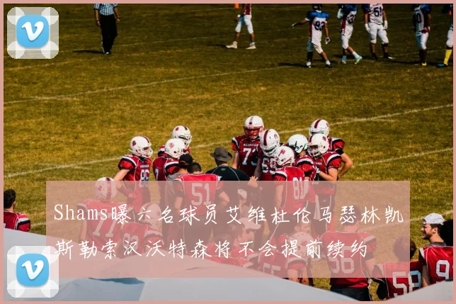 Shams曝六名球员艾维杜伦马瑟林凯斯勒索汉沃特森将不会提前续约